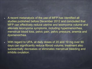 A recent metanalysis of the use of MFP has identified all
studies published before December 2012 and concluded that
MFP can effectively reduce uterine and leiomyoma volume and
alleviate leiomyoma symptoms, including hypermenorrhea,
menstrual blood loss, pelvic pain, pelvic pressure, anemia and
dysmenorrhea.
With regard to UPA, at daily doses of 20 and 10 mg over 90
days can significantly reduce fibroid volume; treatment also
substantially decreases or eliminates menstrual bleeding and
inhibits ovulation.
 