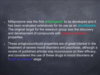 Mifepristone was the first antiprogestin to be developed and it
has been evaluated extensively for its use as an abortifacient.
The original target for the research group was the discovery
and development of compounds with antiglucocorticoid
properties.
These antiglucocorticoid properties are of great interest in the
treatment of severe mood disorders and psychosis, although a
review of published articles was inconclusive on their efficacy,
and considered the use of these drugs in mood disorders at
'proof of concept' stage
 