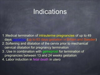 Indications
1 .Medical termination of intrauterine pregnancies of up to 49
days gestation (up to 63 days gestation in Britain and Sweden)
2 .Softening and dilatation of the cervix prior to mechanical
cervical dilatation for pregnancy termination
3 . Use in combination with gemeprost for termination of
pregnancies between 13 and 24 weeks gestation
4. Labor induction in fetal death in utero
 