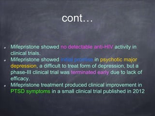 cont…
Mifepristone showed no detectable anti-HIV activity in
clinical trials.
Mifepristone showed initial promise in psychotic major
depression, a difficult to treat form of depression, but a
phase-III clinical trial was terminated early due to lack of
efficacy.
Mifepristone treatment produced clinical improvement in
PTSD symptoms in a small clinical trial published in 2012
 