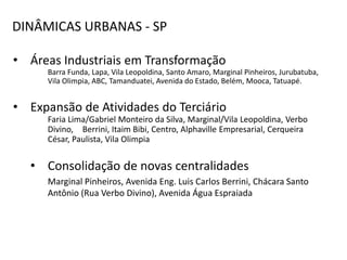 DINÂMICAS URBANAS - SP

• Áreas Industriais em Transformação
      Barra Funda, Lapa, Vila Leopoldina, Santo Amaro, Marginal Pinheiros, Jurubatuba,
      Vila Olimpia, ABC, Tamanduatei, Avenida do Estado, Belém, Mooca, Tatuapé.


• Expansão de Atividades do Terciário
      Faria Lima/Gabriel Monteiro da Silva, Marginal/Vila Leopoldina, Verbo
      Divino, Berrini, Itaim Bibi, Centro, Alphaville Empresarial, Cerqueira
      César, Paulista, Vila Olimpia


   • Consolidação de novas centralidades
      Marginal Pinheiros, Avenida Eng. Luis Carlos Berrini, Chácara Santo
      Antônio (Rua Verbo Divino), Avenida Água Espraiada
 