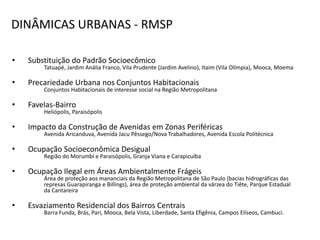 DINÂMICAS URBANAS - RMSP

•   Substituição do Padrão Socioecômico
        Tatuapé, Jardim Anália Franco, Vila Prudente (Jardim Avelino), Itaim (Vila Olímpia), Mooca, Moema

•   Precariedade Urbana nos Conjuntos Habitacionais
        Conjuntos Habitacionais de interesse social na Região Metropolitana

•   Favelas-Bairro
        Heliópolis, Paraisópolis

•   Impacto da Construção de Avenidas em Zonas Periféricas
        Avenida Aricanduva, Avenida Jacu Pêssego/Nova Trabalhadores, Avenida Escola Politécnica

•   Ocupação Socioeconômica Desigual
        Região do Morumbi e Paraisópolis, Granja Viana e Carapicuíba

•   Ocupação Ilegal em Áreas Ambientalmente Frágeis
        Área de proteção aos mananciais da Região Metropolitana de São Paulo (bacias hidrográficas das
        represas Guarapiranga e Billings), área de proteção ambiental da várzea do Tiête, Parque Estadual
        da Cantareira

•   Esvaziamento Residencial dos Bairros Centrais
        Barra Funda, Brás, Pari, Mooca, Bela Vista, Liberdade, Santa Efigênia, Campos Elíseos, Cambuci.
 