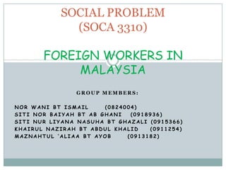 SOCIAL PROBLEM (SOCA 3310)FOREIGN WORKERS IN MALAYSIA  Group members: Nor wanibtismail 	(0824004) Siti nor baiyahbtabGhani	 (0918936) SitinurliyananasuhabtGhazali (0915366) Khairulnazirahbt Abdul khalid 	(0911254) Maznahtul ‘aliaabtayob 	(0913182) 