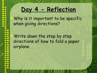 10
Day 4 - Reflection
Why is it important to be specific
when giving directions?
Write down the step by step
directions of how to fold a paper
airplane.
 