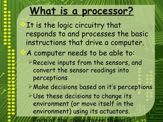 13
What is a processor?
It is the logic circuitry that
responds to and processes the basic
instructions that drive a computer.
A computer needs to be able to:
Receive inputs from the sensors, and
convert the sensor readings into
perceptions
Make decisions based on it’s perceptions
Use these decisions to change its
environment (or move itself in the
environment) using its actuators.

 