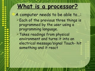 14
What is a processor?
A computer needs to be able to…:
Each of the previous three things is
programmed by the user using a
programming language.
Takes readings from physical
environment and turns it into an
electrical message/signal Touch- hit
something and it react
 