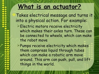 15
What is an actuator?
Takes electrical message and turns it
into a physical action. For example:
Electric motors receive electricity
which makes their axles turn. These can
be connected to wheels, which can make
the robot move
Pumps receive electricity which makes
them compress liquid through tubes
which can make a robotic arm move
around. This arm can push, pull, and lift
things in the world.
 