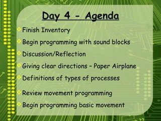 17
Day 4 - Agenda
Finish Inventory
Begin programming with sound blocks
Discussion/Reflection
Giving clear directions – Paper Airplane
Definitions of types of processes
Review movement programming
Begin programming basic movement
 