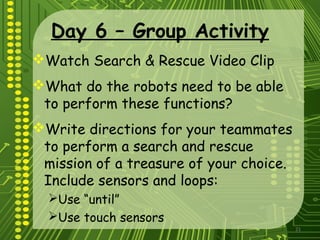 21
Day 6 – Group Activity
Watch Search & Rescue Video Clip
What do the robots need to be able
to perform these functions?
Write directions for your teammates
to perform a search and rescue
mission of a treasure of your choice.
Include sensors and loops:
Use “until”
Use touch sensors
 