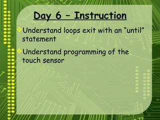 22
Day 6 – Instruction
Understand loops exit with an “until”
statement
Understand programming of the
touch sensor
 