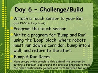 23
Day 6 – Challenge/Build
Attach a touch sensor to your Bot
(pgs 49-53 in large book)
Program the touch sensor
Write a program for ‘Bump and Run’
using the ‘Loop’ block, where robots
must run down a corridor, bump into a
wall, and return to the start.
Bump & Run Races
 Have groups which complete this extend the program by
putting a ‘Forever’ loop around the previous program to make
the robot continuously go back and forth between two walls.
 
