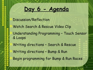 24
Day 6 - Agenda
Discussion/Reflection
Watch Search & Rescue Video Clip
Understanding Programming – Touch Sensor
& Loops
Writing directions – Search & Rescue
Writing directions – Bump & Run
Begin programming for Bump & Run Races
 