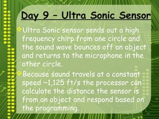 29
Day 9 – Ultra Sonic Sensor
Ultra Sonic sensor sends out a high
frequency chirp from one circle and
the sound wave bounces off an object
and returns to the microphone in the
other circle.
Because sound travels at a constant
speed ~1,125 ft/s the processor can
calculate the distance the sensor is
from an object and respond based on
the programming.
 