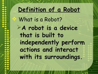 3
Definition of a Robot
 What is a Robot?
A robot is a device
that is built to
independently perform
actions and interact
with its surroundings.
 