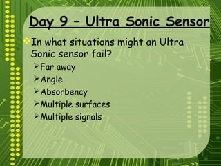 30
Day 9 – Ultra Sonic Sensor
In what situations might an Ultra
Sonic sensor fail?
Far away
Angle
Absorbency
Multiple surfaces
Multiple signals
 