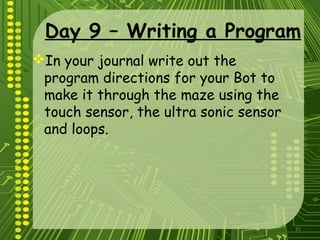 31
Day 9 – Writing a Program
In your journal write out the
program directions for your Bot to
make it through the maze using the
touch sensor, the ultra sonic sensor
and loops.
 