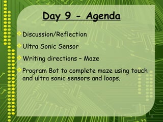 32
Day 9 - Agenda
Discussion/Reflection
Ultra Sonic Sensor
Writing directions – Maze
Program Bot to complete maze using touch
and ultra sonic sensors and loops.
 