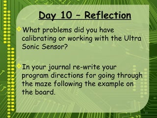 33
Day 10 – Reflection
What problems did you have
calibrating or working with the Ultra
Sonic Sensor?
In your journal re-write your
program directions for going through
the maze following the example on
the board.
 