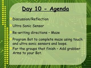 34
Day 10 - Agenda
Discussion/Reflection
Ultra Sonic Sensor
Re-writing directions – Maze
Program Bot to complete maze using touch
and ultra sonic sensors and loops.
For the groups that finish – Add grabber
Arms to your Bot.
 