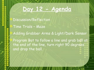 40
Day 12 - Agenda
Discussion/Reflection
Time Trials – Maze
Adding Grabber Arms & Light/Dark Sensor
Program Bot to follow a line and grab ball at
the end of the line, turn right 90 degrees
and drop the ball.
 