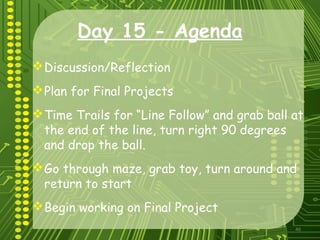 46
Day 15 - Agenda
Discussion/Reflection
Plan for Final Projects
Time Trails for “Line Follow” and grab ball at
the end of the line, turn right 90 degrees
and drop the ball.
Go through maze, grab toy, turn around and
return to start
Begin working on Final Project
 