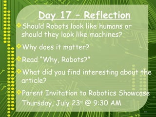 49
Day 17 – Reflection
Should Robots look like humans or
should they look like machines?
Why does it matter?
Read “Why, Robots?”
What did you find interesting about the
article?
Parent Invitation to Robotics Showcase
Thursday, July 23rd
@ 9:30 AM
 