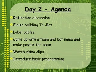 6
Day 2 - Agenda
Reflection discussion
Finish building Tri-Bot
Label cables
Come up with a team and bot name and
make poster for team
Watch video clips
Introduce basic programming
 