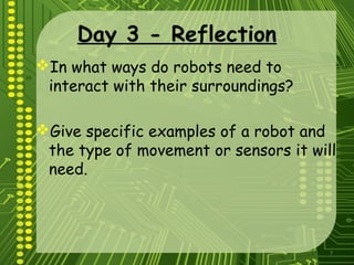 7
Day 3 - Reflection
In what ways do robots need to
interact with their surroundings?
Give specific examples of a robot and
the type of movement or sensors it will
need.
 