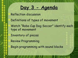 9
Day 3 - Agenda
Reflection discussion
Definitions of types of movement
Watch “Robo Cup Dog Soccer” identify each
type of movement
Inventory of pieces
Review Programming
Begin programming with sound blocks
 