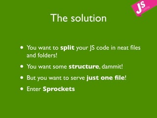The solution

• You want to split your JS code in neat ﬁles
  and folders!
• You want some structure, dammit!
• But you want to serve just one ﬁle!
• Enter Sprockets
 