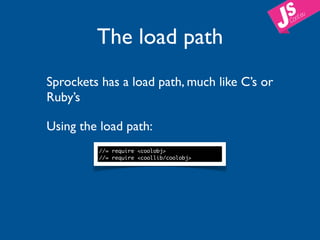 The load path
Sprockets has a load path, much like C’s or
Ruby’s

Using the load path:
         //= require <coolobj>
         //= require <coollib/coolobj>
 