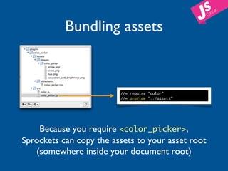 Bundling assets


                         //= require "color"
                         //= provide "../assets"




    Because you require <color_picker>,
Sprockets can copy the assets to your asset root
   (somewhere inside your document root)
 