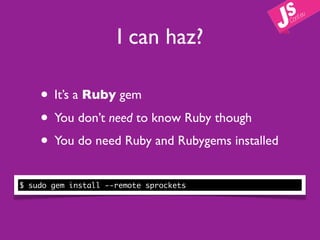 I can haz?

    • It’s a Ruby gem
    • You don’t need to know Ruby though
    • You do need Ruby and Rubygems installed
$ sudo gem install --remote sprockets
 