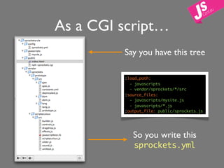 As a CGI script…
         Say you have this tree

         :load_path:
           - javascripts
           - vendor/sprockets/*/src
         :source_files:
           - javascripts/mysite.js
           - javascripts/*.js
         :output_file: public/sprockets.js




            So you write this
            sprockets.yml
 