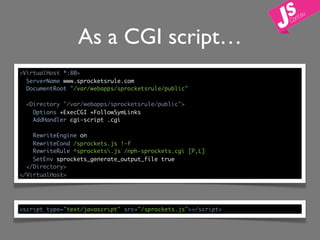 As a CGI script…
<VirtualHost *:80>
  ServerName www.sprocketsrule.com
  DocumentRoot "/var/webapps/sprocketsrule/public"

  <Directory "/var/webapps/sprocketsrule/public">
    Options +ExecCGI +FollowSymLinks
    AddHandler cgi-script .cgi

    RewriteEngine on
    RewriteCond /sprockets.js !-f
    RewriteRule ^sprockets.js /nph-sprockets.cgi [P,L]
    SetEnv sprockets_generate_output_file true
  </Directory>
</VirtualHost>




<script type="text/javascript" src="/sprockets.js"></script>
 