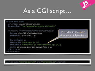 As a CGI script…
<VirtualHost *:80>
  ServerName www.sprocketsrule.com
  DocumentRoot "/var/webapps/sprocketsrule/public"

  <Directory "/var/webapps/sprocketsrule/public">
    Options +ExecCGI +FollowSymLinks
                                                       Provided in the ext/
    AddHandler cgi-script .cgi                        directory of Sprockets
    RewriteEngine on
    RewriteCond /sprockets.js !-f
    RewriteRule ^sprockets.js /nph-sprockets.cgi [P,L]
    SetEnv sprockets_generate_output_file true
  </Directory>
</VirtualHost>




<script type="text/javascript" src="/sprockets.js"></script>
 