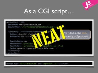 As a CGI script…
<VirtualHost *:80>




                                 T
  ServerName www.sprocketsrule.com




                               A
  DocumentRoot "/var/webapps/sprocketsrule/public"




                           N E
  <Directory "/var/webapps/sprocketsrule/public">
    Options +ExecCGI +FollowSymLinks
                                                       Provided in the ext/
    AddHandler cgi-script .cgi                        directory of Sprockets
    RewriteEngine on
    RewriteCond /sprockets.js !-f
    RewriteRule ^sprockets.js /nph-sprockets.cgi [P,L]
    SetEnv sprockets_generate_output_file true
  </Directory>
</VirtualHost>




<script type="text/javascript" src="/sprockets.js"></script>
 