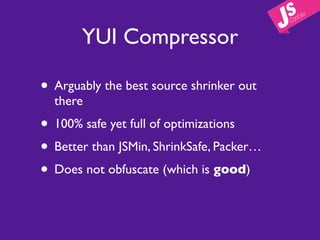 YUI Compressor

• Arguably the best source shrinker out
  there
• 100% safe yet full of optimizations
• Better than JSMin, ShrinkSafe, Packer…
• Does not obfuscate (which is good)
 