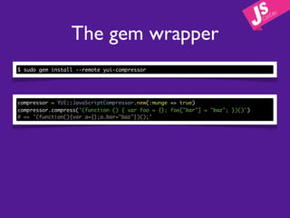 The gem wrapper
$ sudo gem install --remote yui-compressor




compressor = YUI::JavaScriptCompressor.new(:munge => true)
compressor.compress('(function () { var foo = {}; foo["bar"] = "baz"; })()')
# => '(function(){var a={};a.bar="baz"})();'
 