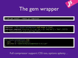 The gem wrapper
$ sudo gem install --remote yui-compressor




compressor = YUI::JavaScriptCompressor.new(:munge => true)
compressor.compress('(function () { var foo = {}; foo["bar"] = "baz"; })()')
# => '(function(){var a={};a.bar="baz"})();'




YUI::JavaScriptCompressor.new(
  :java     => "/usr/bin/java",
  :jar_file => "/path/to/my/yuicompressor-2.4.2.jar"
)




      Full compressor support: CSS too, options aplenty…
 