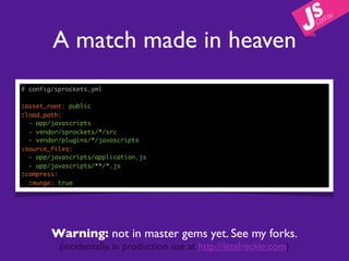 A match made in heaven
# config/sprockets.yml

:asset_root: public
:load_path:
  - app/javascripts
  - vendor/sprockets/*/src
  - vendor/plugins/*/javascripts
:source_files:
  - app/javascripts/application.js
  - app/javascripts/**/*.js
:compress:
  :munge: true




        Warning: not in master gems yet. See my forks.
          (incidentally, in production use at http://letsfreckle.com)
 