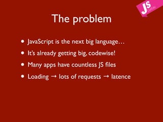 The problem

• JavaScript is the next big language…
• It’s already getting big, codewise!
• Many apps have countless JS ﬁles
• Loading → lots of requests → latence
 