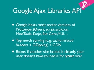 Google Ajax Libraries API

• Google hosts most recent versions of
  Prototype, jQuery, script.aculo.us,
  MooTools, Dojo, Ext Core,YUI…
• Top-notch serving (e.g. cache-related
  headers + GZipping) + CDN
• Bonus: if another site loaded it already, your
  user doesn’t have to load it for your site!
 