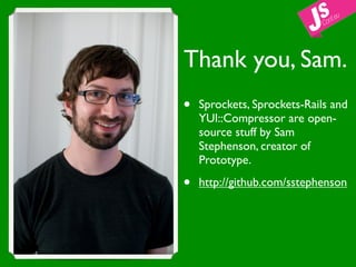Thank you, Sam.
•   Sprockets, Sprockets-Rails and
    YUI::Compressor are open-
    source stuff by Sam
    Stephenson, creator of
    Prototype.

•   http://github.com/sstephenson
 