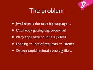 The problem

• JavaScript is the next big language…
• It’s already getting big, codewise!
• Many apps have countless JS ﬁles
• Loading → lots of requests → latence
• Or you could maintain one big ﬁle…
 