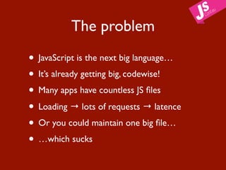 The problem

• JavaScript is the next big language…
• It’s already getting big, codewise!
• Many apps have countless JS ﬁles
• Loading → lots of requests → latence
• Or you could maintain one big ﬁle…
• …which sucks
 