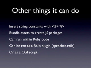 Other things it can do
Insert string constants with <%= %>
Bundle assets to create JS packages
Can run within Ruby code
Can be ran as a Rails plugin (sprocket-rails)
Or as a CGI script
 