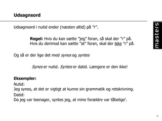 Udsagnsord

Udsagnsord i nutid ender (næsten altid) på ”r”.

         Regel: Hvis du kan sætte ”jeg” foran, så skal der ”r” på.
         Hvis du derimod kan sætte ”at” foran, skal der ikke ”r” på.

Og så er der lige det med synes og syntes

          Synes er nutid. Syntes er datid. Længere er den ikke!

Eksempler:
Nutid:
Jeg synes, at det er vigtigt at kunne sin grammatik og retskrivning.
Datid:
Da jeg var teenager, syntes jeg, at mine forældre var tåbelige’.


                                                                       10
 
