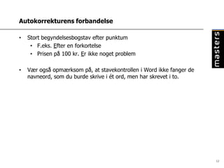 Autokorrekturens forbandelse

•   Stort begyndelsesbogstav efter punktum
     • F.eks. Efter en forkortelse
     • Prisen på 100 kr. Er ikke noget problem

•   Vær også opmærksom på, at stavekontrollen i Word ikke fanger de
    navneord, som du burde skrive i ét ord, men har skrevet i to.




                                                                      12
 