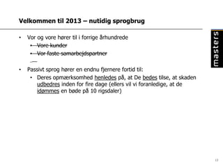 Velkommen til 2013 – nutidig sprogbrug

•   Vor og vore hører til i forrige århundrede
     • Vore kunder
     • Vor faste samarbejdspartner

•   Passivt sprog hører en endnu fjernere fortid til:
     • Deres opmærksomhed henledes på, at De bedes tilse, at skaden
        udbedres inden for fire dage (ellers vil vi foranledige, at de
        idømmes en bøde på 10 rigsdaler)




                                                                         13
 